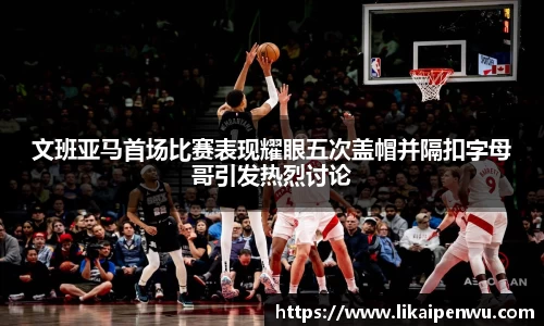 文班亚马首场比赛表现耀眼五次盖帽并隔扣字母哥引发热烈讨论