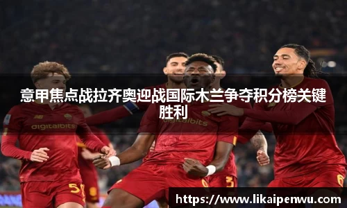 意甲焦点战拉齐奥迎战国际木兰争夺积分榜关键胜利